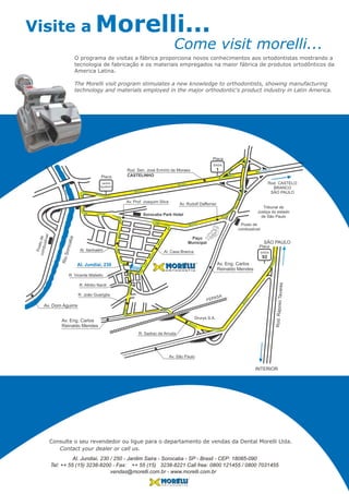 Al. Itanhaém
Av. Dom Aguirre
RioSorocaba
Al. Jundiaí, 230
Rod. Sen. José Ermírio de Moraes
Av. Prof. Joaquim Silva
Al. Casa Branca
R. Athilio Nardi
R. João Guariglia
Av. São Paulo
FEPASA
R. Sadrac de Arruda
Av. Rudolf Dafferner
CASTELINHOPlaca
Jardim
Iguatemi
O R T O D O N T I A
Sorocaba Park Hotel
Postodecombustível
Av. Eng. Carlos
Reinaldo Mendes
Rod.RaposoTavares
INTERIOR
SÃO PAULO
Av. Eng. Carlos
Reinaldo Mendes
Drurys S.A.
Posto de
combustível
SAÍDA
92
SAÍDA
1
Placa
Placa
R. Vicente Matiello
Rod. CASTELO
BRANCO
SÃO PAULO
Paço
Municipal
Tribunal de
Justiça do estado
de São Paulo
Visite a Morelli...
Come visit morelli...
Consulte o seu revendedor ou ligue para o departamento de vendas da Dental Morelli Ltda.
Contact your dealer or call us.
O programa de visitas a fábrica proporciona novos conhecimentos aos ortodontistas mostrando a
tecnologia de fabricação e os materiais empregados na maior fábrica de produtos ortodônticos da
America Latina.
The Morelli visit program stimulates a new knowledge to orthodontists, showing manufacturing
technology and materials employed in the major orthodontic's product industry in Latin America.
Al. Jundiaí, 230 / 250 - Jardim Saira - Sorocaba - SP - Brasil - CEP: 18085-090
Tel: ++ 55 (15) 3238-8200 - Fax: 3238-8221 Call free: 0800 121455 / 0800 7031455
vendas@morelli.com.br - www.morelli.com.br
++ 55 (15)
 