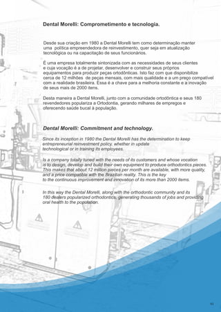 É uma empresa totalmente sintonizada com as necessidades de seus clientes
e cuja vocação é a de projetar, desenvolver e construir seus próprios
equipamentos para produzir peças ortodônticas. Isto faz com que disponibilize
cerca de 12 milhões de peças mensais, com mais qualidade e a um preço compatível
com a realidade brasileira. Essa é a chave para a melhoria constante e a inovação
de seus mais de 2000 itens.
Desde sua criação em 1980 a Dental Morelli tem como determinação manter
uma política empreendedora de reinvestimento, quer seja em atualização
tecnológica ou na capacitação de seus funcionários.
Dental Morelli: Comprometimento e tecnologia.
Dental Morelli: Commitment and technology.
Desta maneira a Dental Morelli, junto com a comunidade ortodôntica e seus 180
revendedores populariza a Ortodontia, gerando milhares de empregos e
oferecendo saúde bucal à população.
Is a company totally tuned with the needs of its customers and whose vocation
is to design, develop and build their own equipment to produce orthodontics pieces.
This makes that about 12 million pieces per month are available, with more quality,
and a price compatible with the Brazilian reality. This is the key
to the continuous improvement and innovation of its more than 2000 items.
In this way the Dental Morelli, along with the orthodontic community and its
180 dealers popularized orthodontics, generating thousands of jobs and providing
oral health to the population.
02
Since its inception in 1980 the Dental Morelli has the determination to keep
entrepreneurial reinvestment policy, whether in update
technological or in training its employees.
 
