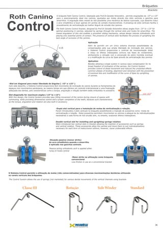 -15 +15
Aplication
Aplicação
slot .022"
Além de permitir em um único sistema diversas possibilidades de
compensações pela sua ampla liberdade de inclinação dos caninos,
o Sistema Control proporciona o controle da movimentação distal
e reduz os efeitos indesejados comuns nas fases de nivelamento,
alinhamento e retração com a prevenção da sobre mordida eventual
e a modiﬁcação da curva de Spee através da verticalização dos caninos.
Besides allowing a single system in various ways compensation for its
broad freedom of inclination of the canines, the Control System
provides control of distal movement and reduces the unwanted effects
common phases of leveling, alignment and retraction with the prevention
of eventual bite and modiﬁcation of the curve of Spee by uprighting
of canines.
-Slot em diagonal para maior liberdade de ângulos ( -15° a +15° )
Com este desenho, o Sistema Control proporciona fácil movimento de inclinação do canino durante os fechamentos de
espaços com movimentos pendulares, ao mesmo tempo em que oferece um controle tridimensional e uma ﬁnalização
adequada dos dentes, pois características como o torque, angulação e rotação também estão embutidos no acessório.
Slot diagonally for maximum angles (-15° to +15°)
With this design, the Control System provides easy tilting movement of the canine during closure of spaces with
commuting, while providing dimensional control and a proper completion of the teeth, because such characteristics
as the torque, angulation and rotation are also built-in accessory.
-Duplo slot vertical para a instalação de molas de verticalização e rotação.
Foram introduzidos 2 slots verticais no braquete possibilitando a inserção de acessórios como: molas de
verticalização e rotação. Estes acessórios permitem movimentar os caninos e adequa-los às individualizações
necessárias a cada forma de má oclusão sem, no entanto, ocasionar efeitos indesejáveis.
O Sistema Control permite a utilização de molas (não comercializadas) para diversas movimentações dentárias utilizando
os canais verticais dos bráquetes.
Double vertical slot for installing and uprighting springs rotation.
-Maior atrito na utilização como bráquete
convencional
Low-friction in use as a conventional bracket
-Atuação passiva (menor atrito)
do arco ortodôntico quando o amarrilho
é aplicado nos ganchos centrais.
Passive acting orthodontic arch is applied when
tying on hooks central
Were introduced two vertical slots in bracket allowing the insertion of accessories such as springs
and vertical rotation. These accessories allow the canines and move them to suit individualizations
necessary for each form of malocclusion without, however, cause undesirable effects.
Classe III Rotação Side Winder Standard
The Control System allows the use of springs (not marketed) for various dental movements of the vertical channels using brackets
O bráquete Roth Canino Control, idealizado pelo Prof.Dr.Geraldo Antonellini, permite angulações de -15° a +15°
para o posicionamento ideal nos caninos, ajustados por molas através dos slots verticais e ganchos para
amarrilhos. A angulação disto mesial do slot possibilita uma mecânica de deslize suavizada, cujo desenho induz
o arco ortodôntico a tocar apenas em pontos de contato imprescindíveis. A presença de slots verticais facilita o
procedimento de verticalização ao melhor ângulo de oclusão dos caninos.
The Roth Canine Control bracket, designed by Prof.Dr.Geraldo Antonellini allows angles from -15° to +15° for
optimal positioning in canines, adjusted by springs through the vertical slots and hooks for amarrilhos. The
mesial angulation of this slot enables a smoother sliding mechanics, whose design induces orthodontic arch
playing only essential points of contact. The presence of vertical slots facilitates the process of uprighting the
best angle of occlusion of the canines.
Roth Canino
Control
36
Bráquetes
Brackets
 