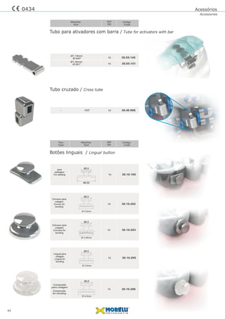 Acessórios
Accessories
43
Tubo para ativadores com barra / Tube for activators with bar
Botões linguais / Lingual button
Tubo cruzado / Cross tube
10
10
30.05.145
30.05.151
Ø1,15mm
Ø.045"
Ø1,30mm
Ø.051"
10 30.10.105
30.10.20310
30.10.20210
Ø2,5
Ø2,5
Ø4,50
Ø2,5
Qtd
Qty
Código
Code
Medidas
Size
Qtd
Qty
Código
Code
Medidas
Size
Tipo
Type
10 30.40.006.022”
30.10.205
30.10.206
10
10
Composite
Composite
for bonding
para colagem
Ø 3,5mm
Ø 3,5mm
Ø2,5
Ø2,9
Ø 4,0mm
Ø 3,45mm
-
0434
 