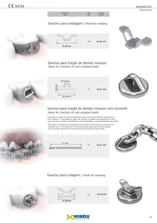 Gancho para soldagem / Hook for welding
Qtd
Qty
Código
Code
Medidas
Size
44
30.20.101100
4,0mm
30.20.20125
4,0mm
Gancho para colagem / Hook for bonding
Gancho para tração de dentes inclusos
Gancho para tração de dentes inclusos com corrente
30.21.10410
0,80mm
Ø0,90mm
Ø3,45mm
Hook for traction of non erupted teeth
0434
Hook for traction of non erupted teeth
O gancho é colado ao dente impactado cuja corrente permanece ancorada no
arco intraoral. A extrusão do dente se veriﬁca à medida que aparecem os elos -
que uma vez contados, identiﬁcam a movimentação e o posicionamento do dente.
The hook is bonding the impacted tooth whose current remains anchored in
intraoral arch. The extrusion of the tooth takes place as the links appear
once-counted identify the movement and positioning of the tooth.
30.21.10710
31 mm
Acessórios
Accessories
 