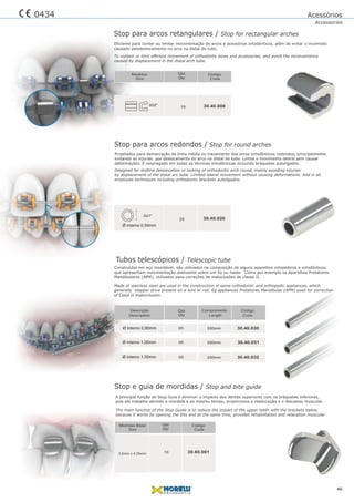 Acessórios
Accessories
Construídos em aço inoxidável, são utilizados na composição de alguns aparelhos ortopédicos e ortodônticos
que apresentam movimentação deslizante sobre um fio ou haste. Como por exemplo os Aparelhos Protatores
Mandibulares (APM), utilizados para correções de maloclusões de classe II.
Projetados para demarcação de linha média ou travamento dos arcos ortodônticos redondos, principalmente
evitando as injurias por deslocamento do arco na distal do tubo. Limita o movimento lateral sem causar
deformações. E empregado em todas as técnicas ortodônticas incluindo bráquetes autoligados.
Made of stainless steel are used in the construction of some orthodontic and orthopedic appliances, which
generally stepper drive present on a wire or rod. Eg appliances Protatores Mandibular (APM) used for correction
of Class II malocclusion.
Stop para arcos retangulares / Stop for rectangular arches
Eficiente para conter ou limitar movimentação de arcos e acessórios ortodônticos, além de evitar o incomodo
causado pelodeslocamento no arco na distal do tubo.
A principal função do Stop Guia é diminuir o impacto dos dentes superiores com os bráquetes inferiores,
pois ele trabalha abrindo a mordida e ao mesmo tempo, proporciona a reeducação e o descanso muscular.
The main function of the Stop Guide is to reduce the impact of the upper teeth with the brackets below,
because it works by opening the bite and at the same time, provides rehabilitation and relaxation muscular
46
0434
Designed for midline demarcation or locking of orthodontic arch round, mainly avoiding injuries
by displacement of the distal arc tube. Limited lateral movement without causing deformations. And in all
employee techniques including orthodontic brackets autoligados.
To contain or limit efﬁcient movement of orthodontic bows and accessories, and avoid the inconvenience
caused by displacement in the distal arch tube.
10 30.40.008.022”
Qtd
Qty
Código
Code
Medidas
Size
Stop para arcos redondos / Stop for round arches
.021”
25 30.40.020
Stop e guia de mordidas / Stop and bite guide
103.6mm x 4.05mm
Qtd
Qty
30.60.001
Código
Code
Medidas Base
Size
Ø interno 0,54mm
Tubos telescópicos / Telescopic tube
30.40.030
30.40.031
30.40.032
Código
Code
330mm
330mm
330mm
Length
ComprimentoDescrição
Description
Ø interno 0,90mm
Ø interno 1,00mm
Ø interno 1,50mm
05
05
05
Qtd
Qty
 