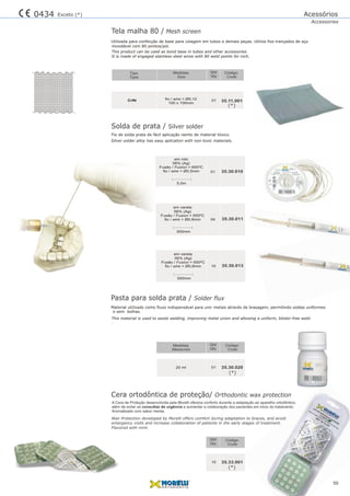 CrNi fio / wire = Ø0,12
100 x 100mm
35.11.00101
Tela malha 80 / Mesh screen
Utilizada em tubos e demais peças. Utiliza fios trançados de aço
This product can be used as bond base in tubes and other accessories.
It is made of engaged stainless steel wires with 80 weld points for inch.
para confecção de base para colagem
inoxidável com 80 pontos/pol.
35.30.010
Solda de prata / Silver solder
Fio de solda prata de fácil aplicação isento de material tóxico.
Silver solder alloy has easy aplication with non-toxic materials.
01
56% (Ag)
Fusão / Fusion = 650ºC
fio / wire = Ø0,5mm
5,0m
em rolo
04 35.30.011
Fusão / Fusion = 650ºC
56% (Ag)
fio / wire = Ø0,8mm
300mm
em vareta
10 35.30.013
Fusão / Fusion = 650ºC
56% (Ag)
fio / wire = Ø0,8mm
300mm
em vareta
Pasta para solda prata / Solder flux
Cera ortodôntica de proteção/ Orthodontic wax protection
Material utilizado como fluxo indispensável para unir metais através de brasagem, permitindo soldas uniformes
This material is used to assist welding, improving metal union and allowing a uniform, blister-free weld
.
e sem bolhas.
01
10
20 ml
35.33.001
35.30.020
Qtd
Qtd
Qty
Qty
Código
Código
Code
Code
Medidas
Measures
Qtd
Qty
Código
Code
Medidas
Size
Tipo
Type
A Cera de Proteção desenvolvida pela Morelli oferece conforto durante a adaptação ao aparelho ortodôntico,
além de evitar as consultas de urgência e aumentar a colaboração dos pacientes em inicio do tratamento.
Aromatizado com sabor menta.
Wax Protection developed by Morelli offers comfort during adaptation to braces, and avoid
emergency visits and increase collaboration of patients in the early stages of treatment.
Flavored with mint.
50
Acessórios
Accessories
0434 Exceto (*)
(*)
(*)
(*)
 