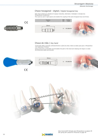 Ancoragem Absoluta
37.20.013
37.20.014
01
01
Chave hexagonal - digital / Digital hexagonal key
Chave de mão / Key hand
Construção sólida, acomoda confortavelmente a palma da mão e libera os dedos para girar o Miniparafuso
com segurança e firmeza.
Qtd
Qty
Código
CodeSize
Medidas
25mm
93mm
53
Absolute Anchorage
Esta chave poderá ser utilizada em espaços reduzidos, destinada a instalação e remoção dos
Miniparafusos ortodônticos
Solid construction comfortably accommodates the palm of the hand and releasing the fingers to rotate
the Miniscrews safely and securely.
This could be used in tight spaces and enables the coupling of the same hexagonal keys and throws.
Veja mola de NiTi fechada para Miniparafuso na página 49
See spring NiTi closed for miniscrew on page 49
 