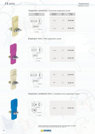 10
10
01
01
015mm
65.05.006
65.05.007
65.05.106
65.05.107
65.05.156
Expansor mini / Mini expansion screw
Expansor unilateral mini / Unilateral mini expansion screw
Expansores
Expansion Screw
83
0434
10
01
65.05.008
65.05.108
0.7mm
10.5 3
6.4
Expansão 4
Abertura 6.5
3
6.4
0.7mm
13
Expansão 7
Abertura 9
10.5 3
6.4
Expansão 3.0
Abertura 5.0
0.35mm
3.5
8
0.8mm
16
Expansão 9
Abertura 11
Expansor universal / Universal expansion screw
* Todos os expansores vêm acompanhados de uma chave de ativação ( ver pág 97)
* All the expansion screws comes with an activation key ( page 97)
 