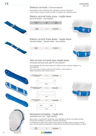 Elástico cervical fivela única - tração baixa
01
Único
Single 70.20.010
Tala cervical universal para tração baixa
01
Único
Single 70.20.011
Elásticos cervicais / Cervical elastics
Apresentam fivelas metálicas para regulagem da força ortopédica.
Para aplicação de força extra bucal com tração cervical, utilizando elásticos ou
tracionadores
These elastics present metallic buckles to regulate the orthopedic force.
Casquetes
High Pull
Mentoneira completa - tração alta
Código
Code
Qtd
Qty
Tamanho
Size
01
01
01
Para Elástico Látex
Latex Elastic
Cervical Elastic
Breakway
Para Elástico cervical
Para Tracionador
70.20.030
70.20.031
70.20.032
01
único
single 70.36.001
Cervical elastic - low traction
Cervical elastic - double clasp - low traction
Complete chin cup - high traction
Para conter o crescimento mandibular, com aplicação de forças na direção parietal.
É fornecida completa ou somente o suporte mentoniano.
It’s Indicated in cases which there are to contain mandible anterior growth, through
extra oral parietal force application. These devices can be perchased together or apart.
Elástico cervical fivela dupla - tração baixa
184mm
184mm
184mm
87
This is for extra oral force with cervical traction, using elastics or
safety breakaway with traction device.
Universal cervical neck pad for low traction
 