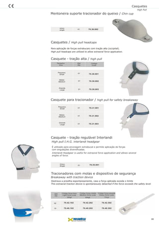 Casquete - tração alta / high pull
01
Código
Code
Qtd
Qty
Tamanho
Size
Médio
Medium
Grande
Large
Pequeno
Small
01
01
70.30.002
70.30.003
70.30.001
Para aplicação de forças extrabucais com tração alta (occipital).
High pull headcaps are utilized to allow extraoral force application.
Casquete - tração regulável Interlandi
01
Único
Single
Casquete para tracionador / high pull for safety breakaway
01
Médio
Medium
Grande
Large
Pequeno
Small
01
01
70.31.002
70.31.003
70.31.001
Qtd
Qty
02
10
Código força leve
Light force code
Código força média
Medium force code
Código força pesada
Heavy force code
70.42.102
70.40.102
70.42.202
70.40.202
70.42.302
70.40.302
350gf 500gf 750gf
Tracionadores com molas e dispositivo de segurança
Destrava a presilha espontaneamente, caso a força aplicada exceda o limite
This extraoral traction device is spontaneously detached if the force exceeds the safety level.
É utilizado para ancoragem extrabucal e permite aplicação de forças
com angulações diversificadas.
Interlandi Headgear is useful for extraoral force application and allows several
angles of force.
70.35.001
High pull I.H.G. interlandi headgear
Breakaway with traction device
Mentoneira suporte tracionador do queixo / Chin cup
01
único
single 70.36.002
Casquetes / High pull headcaps
Casquetes
High Pull
88
 