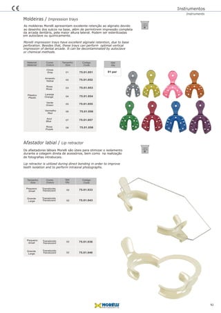 Moldeiras / Impression trays
Afastador labial / Lip retractor
134ºC/
1,05 bar
134ºC/
1,05 bar
Os afastadores lábiais Morelli são úteis para otimizar o isolamento
durante a colagem direta de acessórios, bem como na realização
Lip retractor is utilized during direct bonding in order to improve
teeth isolation and to perform intraoral photographs.
As moldeiras Morelli apresentam excelente retenção ao alginato devido
ao desenho dos sulcos na base, além de permitirem impressão completa
Morelli impression trays have excellent alginate retention, due to base
perforation. Besides that, these trays can perform optimal vertical
Instrumentos
Instruments
da arcada dentária, pela maior altura lateral. Podem ser esterilizadas
impression of dental arcade. It can be decontaminated by autoclave
92
Código
Code
Qtd
Qty
Tamanho
Size
Cores
Colors
75.01.05101
75.01.052
75.01.053
02
03
75.01.05404
75.01.055
75.01.056
05
06
75.01.057
75.01.058
07
08
Tamanho
Size
Código
Code
01 par
Qtd
Qty
Material
Material
Cores
Colors
Plástico
Plastic
Cinza
Amarelo
Rosa
Laranja
Verde
Vermelho
Azul
Roxa
Gray
Yellow
Rose
Orange
Green
Red
Blue
Purple
75.01.033
Pequeno
Small
02
75.01.04302
Grande
Large
75.01.03602
75.01.04602
Pequeno
Small
Grande
Large
Translúcido
Translúcido
Translúcido
Translúcido
Translucent
Translucent
Translucent
Translucent
de fotografias intrabucais.
em autoclave ou quimicamente.
or chemical methods.
 