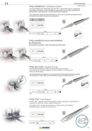 F12
145mm
Pinça ortodôntica / Orthodontic tweezer
01
Qtd
Qty
Código
Code
75.01.022
A pinça ortodôntica foi desenhada para permitir a apreensão segura e perfeita de
This orthodontic tweezers were developed to allow secure and perfect apprehension
bráquetes e acessórios. A extremidade do cabo possui um exclusivo acabamento
Instrumentos
Instruments
para facilitar o assentamento e posicionamento de bráquetes.
of brackets and other orthodontics accessories.
94
134ºC/
1,05 bar
Pinça ortodôntica curta posicionadora
01 75.01.064
Orthodontic tweezer short positioning brackets
134ºC/
1,05 bar
de bráquetes
F12
130mm
Pinça para tubo / Tweezer for tube
Pinça ‘‘Plic’’ / Plic Tweezer
01
01
75.01.027
75.01.028
The tube positioning tweezers were developed to facilitate the positioning during
the bonding of molar tubes and accessories in places of difficult access.
A pinça posicionadora de tubos foi desenvolvida para auxiliar o
posicionamento durante a colagem de tubos molares e acessórios em
locais de difícil acesso.
A pinça “Plic” , através da ponta rebaixada, oferece vantagens comprovadas na
colocação de elásticos, molas, stops redondos etc.
The gripper "Plic" through the tip lowered, offers proven advantages in
applying elastics, springs, round stops etc..
134ºC/
1,05 bar
134ºC/
1,05 bar
145mm
F12
114mm
D2
 