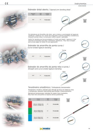 Tensiômetro ortodôntico / Orthodontic tensiometer
Tensiômetro mecânico utilizado para aferição de força em elásticos intra
e extrabucais, possuem duas pontas para facilitar o posicionamento.
Mechanical dynamometer indicated for elastic force evaluation,
01
Qtd
Qty
ForçaCor
ForceColor
Código
Code
01
01
75.02.006100 gf a 1600gf (cN)
100 gf to 1600gf (cN)
50 gf a 500gf (cN)
50 gf to 500gf (cN)
25 gf a 250gf (cN)
25 gf to 250gf (cN)
75.02.008
75.02.009
Dobrador distal aberto / Opened arm bending distal
75.02.02301.022” 75.02.023
they have two end-points to improve device positioning.
Instrumentos
Dobrador de amarrilho de ponta curva /
75.02.02301.022” 75.02.074
Curve-ended ligature bending
Dobrador de amarrilho de ponta reta e curva /
75.02.02301.022” 75.02.075
Straight and curve-ended ligature bending
96
Qtd
Qty
Código
Code
Medidas
Size
InstrumentsInstruments
Os dobradores de Amarillho são úteis para a dobra e acomodação de ligaduras
metálicas e elásticas nos canais dos bráquetes e demais aparelhos ortodônticos.
Possuem pontas retas e curvas para melhor ajuste e aplicação.
Useful for bending and accommodation of metal and elastic ligatures in the
channels of brackets and other orthodontic appliances. They have straight
and curved edges for better ﬁt and application.
Curva
Reta
134ºC/
1,05 bar
134ºC/
1,05 bar
134ºC/
1,05 bar
134ºC/
1,05 bar
 