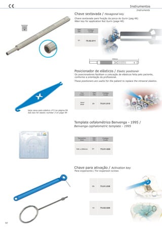 Posicionador de elásticos / Elastic positioner
Qtd
Qty
Código
Code
Cor
Color
20 75.01.015
Azul
blue
Template cefalométrico Benvenga - 1995 /
190 x 200mm
Qtd
Qty
Código
Code
01
Tamanho
Size
75.01.020
Benvenga cephalometric template - 1995
05 75.01.038
10
Instrumentos
Instruments
Os posicionadores facilitam a colocação de elásticos feita pelo paciente,
conforme a orientação do profissional.
These positioners are useful for the patient to replace the intraoral elastics.
75.02.026
Chave sextavada / Hexagonal key
Qtd
Qty
Código
Code
75.02.01101
Chave sextavada para fixação da porca do Gurin (pag 48)
Allen key for application Nut Gurin (page 48)
97
Chave para ativação / Activation key
Para expansores / For expansion screws
Veja caixa para elástico nº3 na página 99
See box for elastic number 3 on page 99
134ºC/
1,05 bar
D3
100mm
 