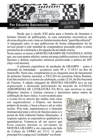 Por Eduardo Sacramento
Desde que o século XXI pariu para a história da literatura o
formato fanzine de publicações, os seus entusiastas moveram-se em
diversas direções com vistas ao fortalecimento desta “guerrilha editorial”.
A integração entre os que publicavam de forma independente foi do
serviço postal à rede mundial de computadores passando pelos eventos
presenciais decelebração edivulgaçãodaatividadezineira.
Nesse marco se insere a MOSTRA GRAMPO DE FANZINES E AFINS
que, nas suas quatro edições, reuniu em praça pública autoras e leitores de
fanzines e demais expressões artísticas promovendo a prática do DIY
(façavocêmesmo).
A primeira experiência de produção da GRAMPO – como é
chamada na intimidade – aconteceu entre 09 e 11/10/15 no Rio de
Janeiro/RJ. Neste ano, completaram-se os cinquenta anos de lançamento
do primeiro fanzine nacional, o FICÇÃO do jornalista Edson Rontani.
Este fato inclusive é o motor da celebração, a cada 12/10, do Dia Nacional
do Fanzine. A edição inaugural da MOSTRA GRAMPO teve na sua
organização a destacada participação da moçada da GANGUE
AMEOPOEMA DE LITERATURA NA RUA, mas envolveu os mais
diligentes zineiros e zineiras cariocas e aproximou tantos outros da
celebração do fazer zínico.Aconvocatória para
o evento fez-se através das mídias mais caras
aos organizadores: a ﬁlipeta, um fanzine
próprio da mostra, o boca-a-boca e até as redes
sociais. Pela rede, impulsionou-se o chamado
internacional para o envio de fanzines para a cx
postal do Selo Editorial Outras Dimensões. A
resposta superou as expectativas qualitativas e
quantitativas. Formou-se ali um acervo que
ﬁcou exposto durante as atividades da
MOSTRA GRAMPO e em exposição na Sala
de Cultura da UFRRJ até 13/11. O palco
principalfoioespaçonaCinelândia* emfrente
 