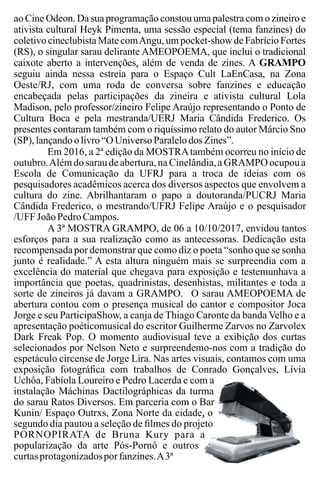 ao Cine Odeon. Da sua programação constou uma palestra com o zineiro e
ativista cultural Heyk Pimenta, uma sessão especial (tema fanzines) do
coletivo cineclubista Mate comAngu, um pocket-show de Fabrício Fortes
(RS), o singular sarau delirante AMEOPOEMA, que inclui o tradicional
caixote aberto a intervenções, além de venda de zines. A GRAMPO
seguiu ainda nessa estreia para o Espaço Cult LaEnCasa, na Zona
Oeste/RJ, com uma roda de conversa sobre fanzines e educação
encabeçada pelas participações da zineira e ativista cultural Lola
Madison, pelo professor/zineiro Felipe Araújo representando o Ponto de
Cultura Boca e pela mestranda/UERJ Maria Cândida Frederico. Os
presentes contaram também com o riquíssimo relato do autor Márcio Sno
(SP),lançandoolivro “O UniversoParalelo dos Zines”.
Em 2016, a 2ª edição da MOSTRAtambém ocorreu no início de
outubro.Alémdo saraude abertura,na Cinelândia,a GRAMPOocupoua
Escola de Comunicação da UFRJ para a troca de ideias com os
pesquisadores acadêmicos acerca dos diversos aspectos que envolvem a
cultura do zine. Abrilhantaram o papo a doutoranda/PUCRJ Maria
Cândida Frederico, o mestrando/UFRJ Felipe Araújo e o pesquisador
/UFFJoãoPedroCampos.
A 3ª MOSTRA GRAMPO, de 06 a 10/10/2017, envidou tantos
esforços para a sua realização como as antecessoras. Dedicação esta
recompensadapor demonstrarque como diz o poeta “sonho que se sonha
junto é realidade.” A esta altura ninguém mais se surpreendia com a
excelência do material que chegava para exposição e testemunhava a
importância que poetas, quadrinistas, desenhistas, militantes e toda a
sorte de zineiros já davam a GRAMPO. O sarau AMEOPOEMA de
abertura contou com o presença musical do cantor e compositor Joca
Jorge e seu ParticipaShow, a canja de Thiago Caronte da banda Velho e a
apresentação poéticomusical do escritor Guilherme Zarvos no Zarvolex
Dark Freak Pop. O momento audiovisual teve a exibição dos curtas
selecionados por Nelson Neto e surpreendemo-nos com a tradição do
espetáculo circense de Jorge Lira. Nas artes visuais, contamos com uma
exposição fotográﬁca com trabalhos de Conrado Gonçalves, Lívia
Uchôa, Fabíola Loureiro e Pedro Lacerda e com a
instalação Máchinas Dactilográphicas da turma
do sarau Ratos Diversos. Em parceria com o Bar
Kunin/ Espaço Outrxs, Zona Norte da cidade, o
segundo dia pautou a seleção de ﬁlmes do projeto
PORNOPIRATA de Bruna Kury para a
popularização da arte Pós-Pornô e outros
curtasprotagonizadosporfanzines.A3ª
 