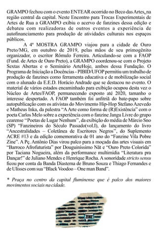 GRAMPO fechou com o evento ENTEAR ocorrido no Beco dasArtes, na
região central da capital. Neste Encontro para Trocas Experimentais de
Artes de Rua a GRAMPO exibiu o acervo de fanzines dessa edição e
debateu com realizadoras de outros eventos a experiência de
autoﬁnanciamento para produção de atividades culturais nos espaços
públicos.
A 4ª MOSTRA GRAMPO viajou para a cidade de Ouro
Preto/MG, em outubro de 2019, pelas mãos de seu primogênito
organizador, o escritor Rômulo Ferreira. Articulando-se com a FAOP
(Fund. de Artes de Ouro Preto), a GRAMPO coordenou-se com o Projeto
Sextas Abertas e o Seminário ArteHoje, ambos dessa Fundação. O
Programa de Iniciação a Docências - PIBID/UFOPpermitiu um trabalho de
produção de fanzines como ferramenta educativa e de mobilização social
com o alunado da E.E.D. Horácio Andrade que se destacou no evento. O
material de vários estados encaminhado para exibição ocupou desta vez o
Núcleo de Artes/FAOP, permanecendo exposto até 2020, tamanho o
interesse despertado. A FAOP também foi anﬁtriã do bate-papo sobre
autopublicação com os ativistas do Movimento Hip-Hop StefanoAzevedo
e Matheus Inka, da palestra “AArte como forma de (R)Existência” com o
poeta Carlos Melo sobre a experiência com o fanzine Jangu Livre do grupo
cearense ‘‘Poetas de Lugar Nenhum’’, da exibição do média de Márcio Sno
(SP) “Fanzineiros do Século Passado(vol.I), do lançamento do livro
“Ancestralidades – Coletânea de Escritores Negros’’, do Suplemento
ACRE #13 e da edição comemorativa de 01 ano do “Fanzine Vila Pobre
Zine”. A Pç. Antônio Dias virou palco para a moçada das artes visuais em
“Barroco Afrofuturista” por Douguiníssimo Nãt e “Ouro Preto Colorida”
por Taciana Nogueira, além da performance multimídia “Literatura pra
Dançar!” de Juliano Mendes e Henrique Rocha.Asonoridade stricto sensu
ﬁcou por conta da Banda Diastema de Bruno Souza e Thiago Fernandes e
deUlisses comsua“BlackVoodoo – Oneman Band”.
* Praça no centro da capital ﬂuminense que é palco dos maiores
movimentos sociais nacidade.
 