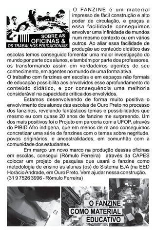 O FANZINE é um material
impresso de fácil construção e alto
poder de circulação, e graças a
essa facilidade conseguimos
envolver uma inﬁnidade de mundos
num mesmo contexto ou em vários
outros. Ao aliar essa facilidade de
produção ao conteúdo didático das
escolas temos conseguido fomentar uma maior investigação do
mundo por parte dos alunos, e também por parte dos professores,
os transformando assim em verdadeiros agentes de seu
conhecimento, em agentes no mundo de uma forma ativa.
O trabalho com fanzines em escolas e em espaços não formais
de educação possibilita aos envolvidos esse aprofundamento do
conteúdo didático, e por consequência uma melhoria
considerável na capacidade crítica dos envolvidos.
Estamos desenvolvendo de forma muito positiva o
envolvimento dos alunos das escolas de Ouro Preto no processo
dos fanzines, revelando fantásticos temas e possibilidades que
mesmo eu com quase 20 anos de fanzine me surpreendo. Um
dos mais positivos foi o Projeto em parceria com a UFOP, através
do PIBID Afro indígena, que em menos de m ano conseguimos
concretizar uma série de fanzines com o temas sobre negritude,
povos originários, e ancestralidades, em comunhão com a
comunidade dos estudantes.
Em março um novo marco na produção dessas oﬁcinas
em escolas, consegui (Rômulo Ferreira) através da CAPES
colocar um projeto de pesquisa que usará o fanzine como
metodologia de ensino as alunas (os) do Sistema EJA (na EED
HorácioAndrade, em Ouro Preto. Vem ajudar nessa construção.
(31 9 7526 3996 - Rômulo Ferreira)
SOBRE AS
OS TRABALHOS EDUCACIONAIS
OFICINAS &
O FANZINE
COMO MATERIAL
EDUCATIVO
 