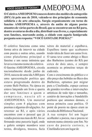 AMEOPO MA
E
E
VOCÊ GOSTA DE POESIA?
O ColetivoAMEOPOEMAnasceu dentro dos moldes da autogestão
(DIY) lá pelo ano de 2010, valendo-se dos princípios de economia
solidária e de arte educação. Surgiu organicamente em torno do
fanzine AMEOPOEMA e, através da união de alguns poetas
atuantes de várias partes do Brasil, que se encontravam no RJ para,
dentre aventuras do dia a dia, distribuirseus livros, e, especialmente
seus fanzines, marcando assim, a cidade com aquela famigerada
pergunta semresposta: “VOCÊGOSTADE POESIA?”
O coletivo funciona como uma
forma ativa de intervir na cidade
com poesia e outras artes, usando
como plataforma principal o
fanzine e um sarau intimista que
levavaomesmonomedocoletivo.
O fanzine AMEOPOEMA, circula
nacionalmente desde junho de
2010, nasceu de uma idaABH para
uma apresentação poética que
estava programada dentro do
evento Belô Poético. Na época eu
estava lançando um livro e queria
dar uns fanzines a quem o
c o m p r a s s e , n a s c i a a l i o
AMEOPOEMA. Um material
simples com 4 páginas com
poemas e algumas divulgações.Ao
retornar ao RJ, e após vários
encontros com o pessoal que já
vendia poesia nas ruas do RJ, foi-se
ﬁrmando uma parceria legal, onde
a galera sempre mandava seus
textos, divulgava, trocava, fazia
xérox do material e espalhava.
Espalhou tanto que acabamos
tendo ideia de fazer um sarau livre.
O sarau teve como abrigo o Beco
dos Barbeiros (centro do RJ) por
cerca de dois anos, e sempre
acontecia as primeiras terças de
cadamês.
Com o crescimento do público e o
alto preço das bebidas no Beco dos
Barbeiros, optamos por migrar
para a Cinelândia, espaço carioca
de grandes revoltas e intervenções
artísticas de todo tipo e tamanho,
cenário de inovações e bundalelês
poéticos que amamos demais, e
nossa primeira casa poética. O
point da poesia na época eram as
escadasdaBibliotecaNacional.
A rua sempre foi um lugar
acolhedor a poesia, rua e poesia se
nutrem numa sintonia sem ﬁm. No
caso da poesia carioca, a
Cinelândiatemumlugarde
 