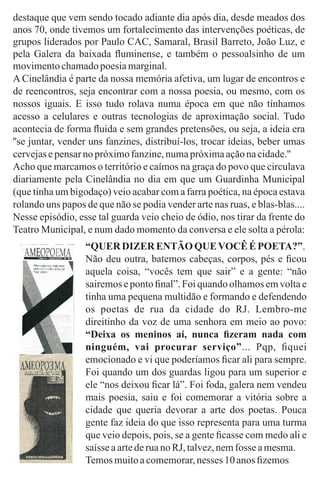 “QUER DIZER ENTÃO QUEVOCÊÉ POETA?”.
Não deu outra, batemos cabeças, corpos, pés e ﬁcou
aquela coisa, “vocês tem que sair” e a gente: “não
sairemos e ponto ﬁnal”. Foi quando olhamos em volta e
tinha uma pequena multidão e formando e defendendo
os poetas de rua da cidade do RJ. Lembro-me
direitinho da voz de uma senhora em meio ao povo:
“Deixa os meninos aí, nunca ﬁzeram nada com
ninguém, vai procurar serviço”... Pqp, ﬁquei
emocionado e vi que poderíamos ﬁcar ali para sempre.
Foi quando um dos guardas ligou para um superior e
ele “nos deixou ﬁcar lá”. Foi foda, galera nem vendeu
mais poesia, saiu e foi comemorar a vitória sobre a
cidade que queria devorar a arte dos poetas. Pouca
gente faz ideia do que isso representa para uma turma
que veio depois, pois, se a gente ﬁcasse com medo ali e
saísseaartederuano RJ, talvez,nemfosse amesma.
Temosmuitoacomemorar,nesses 10 anos ﬁzemos
destaque que vem sendo tocado adiante dia após dia, desde meados dos
anos 70, onde tivemos um fortalecimento das intervenções poéticas, de
grupos liderados por Paulo CAC, Samaral, Brasil Barreto, João Luz, e
pela Galera da baixada ﬂuminense, e também o pessoalsinho de um
movimentochamadopoesiamarginal.
A Cinelândia é parte da nossa memória afetiva, um lugar de encontros e
de reencontros, seja encontrar com a nossa poesia, ou mesmo, com os
nossos iguais. E isso tudo rolava numa época em que não tínhamos
acesso a celulares e outras tecnologias de aproximação social. Tudo
acontecia de forma ﬂuida e sem grandes pretensões, ou seja, a ideia era
''se juntar, vender uns fanzines, distribuí-los, trocar ideias, beber umas
cervejasepensarnopróximofanzine,numapróximaaçãonacidade.''
Acho que marcamos o território e caímos na graça do povo que circulava
diariamente pela Cinelândia no dia em que um Guardinha Municipal
(que tinha um bigodaço) veio acabar com a farra poética, na época estava
rolando uns papos de que não se podia vender arte nas ruas, e blas-blas....
Nesse episódio, esse tal guarda veio cheio de ódio, nos tirar da frente do
Teatro Municipal, e num dado momento da conversa e ele solta a pérola:
 
