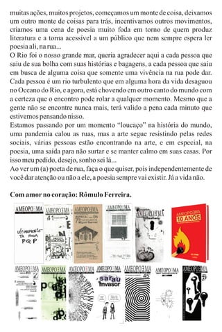 muitasações,muitosprojetos,começamosummontedecoisa,deixamos
um outro monte de coisas para trás, incentivamos outros movimentos,
criamos uma cena de poesia muito foda em torno de quem produz
literatura e a torna acessível a um público que nem sempre espera ler
poesiaali,narua...
O Rio foi o nosso grande mar, queria agradecer aqui a cada pessoa que
saiu de sua bolha com suas histórias e bagagens, a cada pessoa que saiu
em busca de alguma coisa que somente uma vivência na rua pode dar.
Cada pessoa é um rio turbulento que em alguma hora da vida desaguou
no Oceano do Rio, e agora, está chovendo em outro canto do mundo com
a certeza que o encontro pode rolar a qualquer momento. Mesmo que a
gente não se encontre nunca mais, terá valido a pena cada minuto que
estivemospensandonisso.
Estamos passando por um momento “loucaço” na história do mundo,
uma pandemia calou as ruas, mas a arte segue resistindo pelas redes
sociais, várias pessoas estão encontrando na arte, e em especial, na
poesia, uma saída para não surtar e se manter calmo em suas casas. Por
isso meupedido,desejo,sonho seilá...
Ao ver um (a) poeta de rua, faça o que quiser, pois independentemente de
vocêdaratençãoou nãoaele,apoesiasemprevaiexistir.Jáavidanão.
Com amorno coração:Rômulo Ferreira.
 