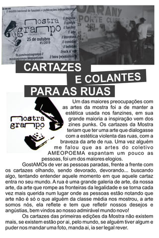 Um das maiores preocupações com
as artes da mostra foi a de manter a
estética usada nos fanzines, em sua
grande maioria a inspiração vem dos
zines punks. Os cartazes da Mostra
teriam que ter uma arte que dialogasse
com a estética violenta das ruas, com a
braveza da arte de rua. Uma vez alguém
me falou que as artes do coletivo
AMEOPOEMA espantam um pouco as
pessoas, foi um dos maiores elogios.
GostAMOs de ver as pessoas paradas, frente a frente com
os cartazes olhando, sendo devorado, devorando... buscando
algo, tentando entender aquele momento em que aquele cartaz
entra no seu mundo. A rua é uma grande galeria de arte, da nossa
arte, da arte que rompe as fronteiras da legalidade e se torna cada
vez mais querida num lugar onde as pessoas estão notando que
arte não é só o que alguém da classe média nos mostrou, a arte
somos nós, ela reﬂete e tem que reﬂetir nossos desejos e
angústias, bem vindos ao nosso admirável mundo novo!
Os cartazes das primeiras edições da Mostra não existem
mais, se existem estão por ai, pelo mundo, se alguém tiver algum e
puder nos mandar uma foto, manda ai, ia ser legal rever.
CARTAZES
E COLANTES
PARA AS RUAS
 