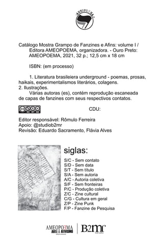 siglas:
S/C - Sem contato
S/D - Sem data
S/T - Sem título
S/A - Sem autoria
A/C - Autoria coletiva
S/F - Sem fronteiras
P/C - Produção coletiva
Z/C - Zine cultural
C/G - Cultura em geral
Z/P - Zine Punk
F/P - Fanzine de Pesquisa
Catálogo Mostra Grampo de Fanzines e Aﬁns: volume I /
Editora AMEOPOEMA, organizadora. - Ouro Preto:
AMEOPOEMA, 2021, 32 p.; 12,5 cm x 18 cm
ISBN: (em processo)
1. Literatura brasileiera underground - poemas, prosas,
haikais, experimentalismos literários, colagens.
2. Ilustrações.
Várias autoras (es), contém reprodução escaneada
de capas de fanzines com seus respectivos contatos.
CDU:
Editor responsável: Rômulo Ferreira
Apoio: @studiob2mr
Revisão: Eduardo Sacramento, Flávia Alves
AMEOPO MA
E
editora artesanal
 