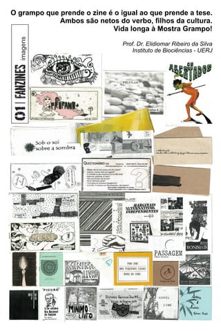 ok
O grampo que prende o zine é o igual ao que prende a tese.
Ambos são netos do verbo, ﬁlhos da cultura.
Vida longa à Mostra Grampo!
Prof. Dr. Elidiomar Ribeiro da Silva
Instituto de Biociências - UERJ
imagens
 