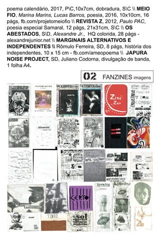 poema calendário, 2017, PC,10x7cm, dobradura, SC  MEIO
FIO, Marina Marins, Lucas Barros, poesia, 2016, 10x10cm, 16
págs, fb.com/projetomeioﬁo  REVISTA Z, 2012, Paulo PAC,
poesia especial Samaral, 12 págs, 21x31cm, SC  OS
ABESTADOS, SD, Alexandre Jr., HQ colorida, 28 págs -
alexandrejunior.net  MARGINAIS ALTERNATIVOS E
INDEPENDENTES  Rômulo Ferreira, SD, 8 págs, história dos
independentes, 10 x 15 cm - fb.com/ameopoema  JAPURA
NOISE PROJECT, SD, Juliano Codorna, divulgação de banda,
1 folha A4.
FANZINES imagens
 
