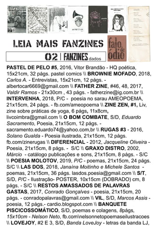 PASTEL DE PELO #5, 2016, Vitor Brandão - HQ poética,
15x21cm, 32 págs. pastel comics  BROWNIE MOFADO, 2018,
Carlos A. - Entrevistas, 15x21cm, 12 págs. -
albertocar6669@gmail.com  FATHER ZINE, #46, 48, 2017,
Valdir Ramos - 21x30cm , 43 págs. - fatherzine@ig.com.br 
INTERVENHA, 2018, P/C - poesia no sarau AMEOPOEMA,
21x15cm, 24 págs. - fb.com/ameopoema  ZINE ZEN, #1, Liv,
zine sobre práticas de yoga, 6 págs, 11x8cm,
livcoimbra@gmail.com  O BOM COMBATE, S/D, Eduardo
Sacramento, Poesia, 21x15cm, 12 págs. -
sacramento.eduardo74@yahoo.com,br  RUGAS #3 - 2016,
Solano Gualda - Poesia ilustrada, 21x15cm, 12 págs.
fb.com/zinerugas  DIFERENCIAL - 2012, Jacqueline Oliveira -
Poesia, 21x15cm, 8 págs. - S/C  GRAXO DISTRO, 2002,
Márcio - catálogo publicações e sons, 21x15cm, 8 págs. - S/C
 POESIA MOLOTOV, 2019, P/C - poemas, 21x15cm, 24 págs.
S/C  LAS DOS, 2018, Janaína Moitinho e Michele Santos -
poemas, 21x15cm, 36 págs. lasdos.poesia@gmail.com  S/T,
S/D, P/C - Ilustração- POSTER, 10x15cm (DOBRADO) cm, 8
págs. - S/C  RESTOS AMASSADOS DE PALAVRAS
GASTAS, 2017, Conrado Gonçalves - poesia, 21x15cm, 20
págs. - conradopalavras@gmail.com  VIL, S/D, Marcos Assis -
poesia, 12 págs.- cardio.blogspot.com  BANQUETE
PISCICOSSOMÁTICO, S/D, poemas e colagens, 8págs,
15x10cm - Nelson Neto, fb.comnelsonnetopoemaseilustracoes
 LOVEJOY, #2 E 3, S/D, Banda LoveJoy - letras da banda LJ,
dados
 