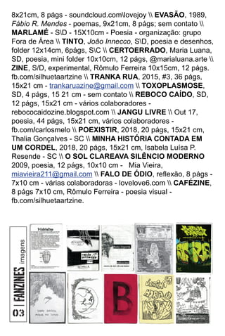 8x21cm, 8 págs - soundcloud.comlovejoy  EVASÃO, 1989,
Fábio R. Mendes - poemas, 9x21cm, 8 págs; sem contato 
MARLAMÉ - SD - 15X10cm - Poesia - organização: grupo
Fora de Área  TINTO, João Innecco, SD, poesia e desenhos,
folder 12x14cm, 6págs, SC  CERTOERRADO, Maria Luana,
SD, poesia, mini folder 10x10cm, 12 págs, @marialuana.arte 
ZINE, S/D, experimental, Rômulo Ferreira 10x15cm, 12 págs.
fb.com/silhuetaartzine  TRANKA RUA, 2015, #3, 36 págs,
15x21 cm -  TOXOPLASMOSE,
trankaruazine@gmail.com
SD, 4 págs, 15 21 cm - sem contato  REBOCO CAÍDO, SD,
12 págs, 15x21 cm - vários colaboradores -
rebococaidozine.blogspot.com  JANGU LIVRE  Out 17,
poesia, 44 págs, 15x21 cm, vários colaboradores -
fb.com/carlosmelo  POEXISTIR, 2018, 20 págs, 15x21 cm,
Thalia Gonçalves - SC  MINHA HISTÓRIA CONTADA EM
UM CORDEL, 2018, 20 págs, 15x21 cm, Isabela Luísa P.
Resende - SC  O SOL CLAREAVA SILÊNCIO MODERNO
2009, poesia, 12 págs, 10x10 cm - Mia Vieira,
miavieira211@gmail.com  FALO DE ÓDIO, reﬂexão, 8 págs -
7x10 cm - várias colaboradoras - lovelove6.com  CAFÉZINE,
8 págs 7x10 cm, Rômulo Ferreira - poesia visual -
fb.com/silhuetaartzine.
imagens
 