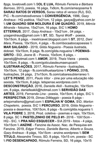 8pgs, lovelove6.com  SOL E LUA, Rômulo Ferreira e Bárbara
Barroso, 2013, poesia, 16 págs, 7x9cm, fb.com/ameopoema 
SARAU RATOS DI VERSOS, Sarau ratos di versos (RJ), SD,
PC - fb.com/ratosdiversos  CONVERGÊNCIA, 1996, Gazy
Andraus - HQ poética, 15x21cm, 12 págs. gazya@yahoo.com.br
 UM QUADRO SEM MOLDURA É UM QUADRO, 2019, Mércia
Miranda - fotozine, 15x21cm, 16 págs. SC  HOMO
ETTERNUS, 2017, Gazy Andraus - 15x21cm , 04 págs. -
yzagandraus@gmail.com  ST, SD, Tayná Wolﬀ - poesia,
10x15cm, 8 págs. - inextricavel.blogspot.com  ST, 2012, Dani
Mara, Poesia, 10x15cm, 4 págs. - fb.combocaabocapoesias 
MAR SALGADO - 2019, Gilda Nogueira - Poesia ilustrada,
dobrad. 10x15cm, 8 págs. fb.com/gilda.nogueira  POEMAS-
GRITO - SD, Jeane B. - Poesia, 10x5cm, 8 págs. -
jaenebj@hotmail.com  AMOR, 2019, Thaís Vieira - poesia,
10x15cm, 8 págs. - fb.com/goticulasdeumaerupcao
ILUSTRAR-AÇÕES, 2017, Rômulo Ferreira - ilustrações,
10x15cm, 12 págs - fb.com/silhuetaartzine  PÔRNO, 2015,
ilustrações, 24 págs, 21x15cm, fb.com/cabaresubterraneo 
LET’S PENSE, 2011, Paulo Vitor - zine por uma educação não
sexista, 10x15cm, 8 págs. letspense.wordpress.com 
DESCONSTRUÇÃO, 2016, Danielle Akili - Ilustração, 10x15cm
cm, 8 págs, danielleakili@hotmail.com  SERVIDÃO DAS
ARTES, 2019, Fernanda Lina - poesia, 10x15cm, 4 págs, SC 
PERSPECTIVA 2019, Dimas DiMaggio - poesia 8 págs -
artejornalismo@gmail.com  ESPALHA N’ GOMA, SD, Marlon
Chapeleiro, poesia. SC  PERCURSO, 2019, Gilda Nogueira -
poesia e desenhos, 10X15cm, 8 págs - fb.com/gilda.nogueira 
VILA POBRE 3, 2018, Prod. coletiva - poemas e raps, 10x15cm,
8 págs. SC  PASTELZINHO DE PELO #1- 2016 - 10X15cm -
HQ - SC.  PRA NÃO ESQUECER - SA 2019 - fotos - 4 págs,
10x15cm  ANZINE - Fanzine da Assoc. Nac. de Pesquisa em
Fanzine. 2019, Edgar Franco, Danielle Barros, Alberto e Souza,
Gazy Andraus - 8 págs, 10x15cm - anzine.wordpress  SEM
TÍTULO, Alexandre Tinoco, SD, 8 págs, 10x15 cm, poesia - SC
 FIO DESENCAPADO, Rômulo Ferreira, SD, 16 págs, 10x15
 