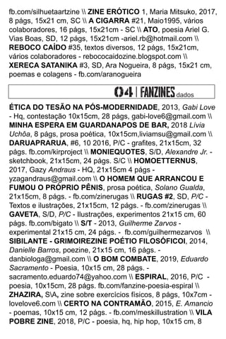fb.com/silhuetaartzine  ZINE ERÓTICO 1, Maria Mitsuko, 2017,
8 págs, 15x21 cm, SC  A CIGARRA #21, Maio1995, vários
colaboradores, 16 págs, 15x21cm - SC  ATO, poesia Ariel G.
Vias Boas, SD, 12 págs, 15x21cm -ariel.rb@hotmail.com 
REBOCO CAÍDO #35, textos diversos, 12 págs, 15x21cm,
vários colaboradores - rebococaidozine.blogspot.com 
XERECA SATANIKA #3, SD, Ara Nogueira, 8 págs, 15x21 cm,
poemas e colagens - fb.com/aranogueira
ÉTICA DO TESÃO NA PÓS-MODERNIDADE, 2013, Gabi Love
- Hq, contestação 10x15cm, 28 págs, gabi-love6@gmail.com 
MINHA ESPERA EM GUARDANAPOS DE BAR, 2018 Lívia
Uchôa, 8 págs, prosa poética, 10x15cm,liviamsu@gmail.com 
DARUAPRARUA, #6, 10 2016, P/C - graﬁtes, 21x15cm, 32
págs. fb.com/kirproject  MONIEQUOTES, S/D, Alexandre Jr. -
sketchbook, 21x15cm, 24 págs. S/C  HOMOETTERNUS,
2017, Gazy Andraus - HQ, 21x15cm 4 págs -
yzagandraus@gmail.com  O HOMEM QUE ARRANCOU E
FUMOU O PRÓPRIO PÊNIS, prosa poética, Solano Gualda,
21x15cm, 8 págs. - fb.com/zinerugas  RUGAS #2, SD, P/C -
Textos e ilustrações, 21x15cm, 12 págs. - fb.com/zinerugas 
GAVETA, S/D, P/C - Ilustrações, experimentos 21x15 cm, 60
págs. fb.com/bigato  S/T - 2013, Guilherme Zarvos -
experimental 21x15 cm, 24 págs. - fb.com/guilhermezarvos 
SIBILANTE - GRIMOIREZINE POÉTIO FILOSÓFICOl, 2014,
Danielle Barros, poezine, 21x15 cm, 16 págs. -
danbiologa@gmail.com  O BOM COMBATE, 2019, Eduardo
Sacramento - Poesia, 10x15 cm, 28 págs. -
sacramento.eduardo74@yahoo.com  ESPIRAL, 2016, P/C -
poesia, 10x15cm, 28 págs. fb.com/fanzine-poesia-espiral 
ZHAZIRA, SA, zine sobre exercícios físicos, 8 págs, 10x7cm -
lovelove6.com  CERTO NA CONTRAMÃO, 2015, E. Amancio
- poemas, 10x15 cm, 12 págs. - fb.com/meskillustration  VILA
POBRE ZINE, 2018, P/C - poesia, hq, hip hop, 10x15 cm, 8
dados
 