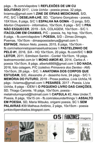págs. - fb.com/vilapobre  REFLEXÕES DE UM CU
SOLITÁRIO 2017, Lívia Uchôa - poesia prosa, 32 págs,
liviamsu@gmail.com  ZINE DE ERVAS MEDICINAIS, S/D,
P/C, S/C  DESEJAR-LHE, SD, ‘‘Cipriano Gonçalves - poesia,
15X10cm, 8 págs, S/C  ESPALHA NA GOMA - O jongo, S/D,
Marlon Chapeleiro - informativo, 10x15cm, 8 págs - S/C  PRA
NÃO ESQUECER, 2019 - S/A, COLAGEM, 10x15cm - S/C 
ITACOLOMI EM CHAMAS, P/C - poesia, hq, hip hop, 10x15cm,
8 págs. - fb.com/vilapobre  POESIA, S/D - Dimas Dimagio,
Poemas, 10x15cm - dimaspoesiaderua@gmail.com 
ESFINGE, Nelson Neto, poesia, 2015, 8 págs, 15x10cm -
fb.com/nelsonnetopoemaseilustracoes  PASTELZINHO DE
PELO #1, 2016, S/A - HQ 10x15cm, 20 págs. fb.com/S/C  BOI
LEITOR, 2011, Edmilson Santini - Cordel 10x15cm, 18 págs.
teatroemcordel.com.br  MONO AMOR #2, 2014, Carlos A. -
poesia 10x15cm, 8 págs. alberto6669@gmail.com  DO NADA,
2016, foto colagem, P/C (coletivo Primavera dos Dentes - AM)
10x15cm, 28 págs. - S/C.  ANATOMIA DOS CORPOS QUE
ESTUDAM, S/D, Alexandre Jr - desenho livre, 24 págs - S/C 
MEMÓRIA DO FUTURO, 2019 - Prosa poética, Lívia Uchôa,16
págs - liviamsu@gmail.com  PESARES, 2017 - Poesia, Lívia
Uchôa, 8 págs - IDEM  O PEQUENO LIVRO DAS CANÇÕES,
SD, Thiago Caronte, 16 págs, 10x15cm, poesia -
metalnoturnoprod@hotmail.com  CAPSULA #2, Alex Under.T.
Poesia, 8 págs, 10x15 cm - fb.com/alexunderthings  ASSALTO
EM POESIA, SD, Maria Mitsuko, origami poesia, SC  SEM
PALAVRAS #39 Matheus Antônio, 2 págs, 10x15cm - poesia
junkievilipendiados.blogspot.com.
imagens
 