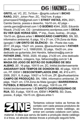 dados
GRITO, sd, VC, ZC, 7x10cm - @ogrito.cultural  BICHO
RARO, 2021, Johan Peer, ZC, 15x21cm, 8 págs -
johannpeer2704@gmail.com  STRIST VISTAS, #SN, 2021,
Camila Garcia, poesia e desenho, 14x10 cm, 42 págs -
camila.garcia@hotmail.com  O BOÊMIO #344, 2020, Eduardo
Waack, 21x32 cm, CG - jornaloboemio.wordpress.com  DEIXA
EU VER QUE HORAS SÃO, 1ª imp., Dues, ilustraç., 24 págs,
10x15 cm, @dues.artes  MINHOCÁRIO CAMPEIRO, SN, SD,
informativo ambiental, 6 págs, 10 x 21 cm, CTA Zona da Mata
(google)  UM GRITO DE SILÊNCIO - Sk - Poeta das ruas,
2017, 24 págs, 15x21 cm, poesia, @sarauitinerante  FATHER
ZINE, Especial 1 e 2, 19982000, 32 págs, 15x20 cm, zine
dedicado ao guitarrista Jimi Hendrix, fatherzine@ig.com.br
FATHER ZINE, 7850, 2020, 40 págs, 21x30 cm, zine dedicado
ao Jimi Hendrix, colagens, hqs, fatherzine@ig.com.br  A
MAGIA DO JOGO DE BOTÃO DO SUBÚRBIO DE SEU
ALBINO, 20', 16 págs, 10X15 cm, ZC, linklist.bio/derivaerrante
ANDARAHY DOS TEMPOS DE DONDON SD, 40 págs, 10X15
cm, FP, IDEM  DESCONTEMPLADOS ZINE, #8, #10 e #11,
2008, 2021, 6, 8 págs, 10X21 e 7x10 cm, ZP, @sulhuetaartzine
CAMPO DE PRODUÇÃO, SN, 1994, informativo ambiental, 24
págs, 15x21 cm, CTA Zona da Mata (google) BARREIRINHA
FUTEBOL E REGATAS, SD, 40 págs, 10X15 cm, FP,
linklist.bio/derivaerrante  O SANTO CHURRASQUINHO DE
RUA, SD, 8 págs, 10X15 cm, IDEM  PONTO, SD, Dues,
poesia., 8 págs, 10x15 cm, @dues.artes 
Tentamos colocar todos as formas de
contato com cada pessoa produtora de
fanzines presente neste catálogo, ao
entrar em contato colabore com selos,
material. A ideia que serviu de lastro a produção deste catálogo
é a troca, só através destas trocas a produção seguirá forte.
 