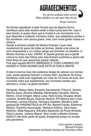 Se formos agradecer a todo mundo que de alguma forma
contribuiu para esta mostra existir a lista nunca teria ﬁm. Isso é
bem bonito, é quase dizer que a mostra é um movimento vivo,
que depende e sustenta inúmeras redes, que estabelece pontes e
faz acontecer, com pouca grana, mas, com muita gente massa na
mistura.
Desde a primeira edição da Mostra Grampo o que mais
recebemos foi apoio de todas as formas, desde uma caixa de
som emprestada a um ombro amigo pra lamentar os desaﬁos. A
Mostra Grampo é isso: UNIÃO. É aquele grampo que a gente
coloca no meio das folhas para elas ﬁcarem juntinhas e assim dar
mais força ao que queremos passar adiante.
Fica aqui aquele MUITO OBRIGADO E TODO CARINHO DO
MUNDO A TODO MUNDO QUE ESTÁ AÍ COM A GENTE.
A lista é enorme mas não podemos deixar de colocar uns nomes
nela, essas pessoas ﬁzeram a mostra 2021 acontecer de forma
fantástica. está tudo registrado em mais de 12 horas de lives. Em
inúmeras artes que espalhamos, em inúmeras mentes que
abrimos e, muito, na gente também!
Obrigado, Nelson Neto, Eduardo Sacramento, Flávia A. Santos,
Marcos Assis, Ricardo Macêdo, Mariângela Carvalho, Marina
Marins, Circe Clingert, Maria Luisa, Nara Costa, Douglas (black
voodoo), Scarlet Souza, Estevão Martins, PH (Deriva dos Livros
Errantes), Larissa Oliveira, Henrique Gadelha, Beralto e todo
pessoal da FANZINOTECA do IFF-RJ, Rachel Falcão, Elidiomar
Ribeiro, Paulinho Assumpção, Matheus Antônio, Zara Assis,
Nilsinho, Gilda Nogueira, Edivaldo Aparecido de Paula Almeida,
Flávio Lousas, Jozania Miguel. Sem vocês a Mostra Grampo
2020-21 não teria saído do papel. Estejamos juntos no mundo
pós pandemia.
Com carinho e poesia:
Rômulo Ferreira
idealizador da Mostra Grampo de Fanzines e Aﬁns
Eu tenho andado sem turma
Mas solitário eu sei que não dá pé
Sérgio Sampaio
 