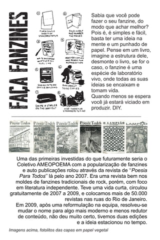 Uma das primeiras investidas do que futuramente seria o
Coletivo AMEOPOEMA com a popularização de fanzines
e auto publicações rolou através da revista de ‘‘Poesia
Para Todos’’ lá pelo ano 2007. Era uma revista bem nos
moldes de fanzines tradicionais de rock, porém, com foco
em literatura independente. Teve uma vida curta, circulou
gratuitamente de 2007 a 2009, e colocamos mais de 50.000
revistas nas ruas do Rio de Janeiro.
Em 2009, após uma reformulação na equipa, resolveu-se
mudar o nome para algo mais moderno e menos redutor
de conteúdo, não deu muito certo, tivemos duas edições
e a ideia estacionou no tempo.
Imagens acima, fotolitos das capas em papel vegetal
Sabia que você pode
fazer o seu fanzine, do
modo que achar melhor?
Pois é, é simples e fácil,
basta ter uma ideia na
mente e um punhado de
papel. Pense em um livro,
imagine a estrutura dele,
desmonte o livro, se for o
caso, o fanzine é uma
espécie de laboratório
vivo, onde todas as suas
ideias se encaixam e
tomam vida.
Quando menos se espera
você já estará viciado em
produzir. DIY.
 