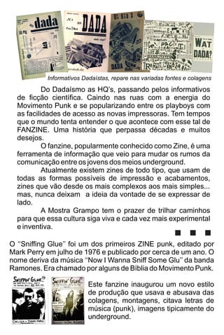 O ‘‘Sniﬃng Glue’’ foi um dos primeiros ZINE punk, editado por
Mark Perry em julho de 1976 e publicado por cerca de um ano. O
nome deriva da música ‘‘Now I Wanna Sniﬀ Some Glu’’ da banda
Ramones. Era chamado por alguns de Bíblia do Movimento Punk.
Este fanzine inaugurou um novo estilo
de produção que usava e abusava das
colagens, montagens, citava letras de
música (punk), imagens tipicamente do
underground.
Do Dadaísmo as HQ’s, passando pelos informativos
de ﬁcção cientíﬁca. Caindo nas ruas com a energia do
Movimento Punk e se popularizando entre os playboys com
as facilidades de acesso as novas impressoras. Tem tempos
que o mundo tenta entender o que acontece com esse tal de
FANZINE. Uma história que perpassa décadas e muitos
desejos.
O fanzine, popularmente conhecido como Zine, é uma
ferramenta de informação que veio para mudar os rumos da
comunicação entre os jovens dos meios underground.
Atualmente existem zines de todo tipo, que usam de
todas as formas possíveis de impressão e acabamentos,
zines que vão desde os mais complexos aos mais simples...
mas, nunca deixam a ideia da vontade de se expressar de
lado.
A Mostra Grampo tem o prazer de trilhar caminhos
para que essa cultura siga viva e cada vez mais experimental
e inventiva.
Informativos Dadaístas, repare nas variadas fontes e colagens
...
 