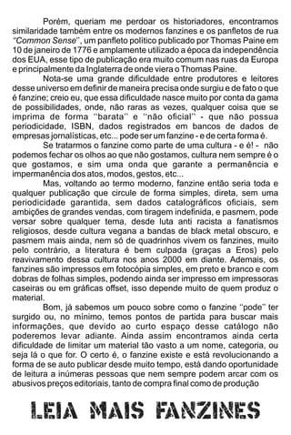 Porém, queriam me perdoar os historiadores, encontramos
similaridade também entre os modernos fanzines e os panﬂetos de rua
‘‘Common Sense’’, um panﬂeto político publicado por Thomas Paine em
10 de janeiro de 1776 e amplamente utilizado a época da independência
dos EUA, esse tipo de publicação era muito comum nas ruas da Europa
e principalmente da Inglaterra de onde viera oThomas Paine.
Nota-se uma grande diﬁculdade entre produtores e leitores
desse universo em deﬁnir de maneira precisa onde surgiu e de fato o que
é fanzine; creio eu, que essa diﬁculdade nasce muito por conta da gama
de possibilidades, onde, não raras as vezes, qualquer coisa que se
imprima de forma ‘‘barata’’ e ‘‘não oﬁcial’’ - que não possua
periodicidade, ISBN, dados registrados em bancos de dados de
empresas jornalísticas, etc... pode ser um fanzine - e de certa forma é.
Se tratarmos o fanzine como parte de uma cultura - e é! - não
podemos fechar os olhos ao que não gostamos, cultura nem sempre é o
que gostamos, e sim uma onda que garante a permanência e
impermanência dos atos, modos, gestos, etc...
Mas, voltando ao termo moderno, fanzine então seria toda e
qualquer publicação que circule de forma simples, direta, sem uma
periodicidade garantida, sem dados catalográﬁcos oﬁciais, sem
ambições de grandes vendas, com tiragem indeﬁnida, e pasmem, pode
versar sobre qualquer tema, desde luta anti racista a fanatísmos
religiosos, desde cultura vegana a bandas de black metal obscuro, e
pasmem mais ainda, nem só de quadrinhos vivem os fanzines, muito
pelo contrário, a literatura é bem culpada (graças a Eros) pelo
reavivamento dessa cultura nos anos 2000 em diante. Ademais, os
fanzines são impressos em fotocópia simples, em preto e branco e com
dobras de folhas simples, podendo ainda ser impresso em impressoras
caseiras ou em gráﬁcas oﬀset, isso depende muito de quem produz o
material.
Bom, já sabemos um pouco sobre como o fanzine ‘‘pode’’ ter
surgido ou, no mínimo, temos pontos de partida para buscar mais
informações, que devido ao curto espaço desse catálogo não
poderemos levar adiante. Ainda assim encontramos ainda certa
diﬁculdade de limitar um material tão vasto a um nome, categoria, ou
seja lá o que for. O certo é, o fanzine existe e está revolucionando a
forma de se auto publicar desde muito tempo, está dando oportunidade
de leitura a inúmeras pessoas que nem sempre podem arcar com os
abusivos preços editoriais, tanto de compra ﬁnal como de produção
 