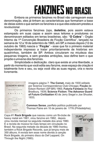 Embora os primeiros fanzines no Brasil não carregavam essa
denominação, eles já tinham as características que formariam a base
de ideias sobre o que seriam os fanzines e a que eles estavam prestes a
revolucionar.
Os primeiros fanzines (ops, boletins, pois assim estava
estampado em suas capas e assim seus leitores e produtores os
denominavam editados em terras brasileiras, são: ‘‘O Cobra’’ - Orgão
Interno da 1ª Convenção Brasileira de Ficção Cientíﬁca’’, lançado na
semana de 12 a 18 de setembro de 1965, em SP, e meses depois (12 de
outubro de 1965) nascia o ‘‘Ficção’’ - esse que foi o primeiro material
independente impresso a tratar prioritariamente de histórias em
quadrinhos, também de SP. Ambos circularam na miudeza das
pequenas tiragens, e sem grandes ambições, isso deﬁne bem o que
propõe o universo dos fanzines.
Simplicidade e dedicação. claro que existe ai uma liberdade, a
partir do momento que você edita seu fanzine, esse espaço de criação é
totalmente livre e seu, ou seja você dita as suas regras, cria e recria
livremente.
Capa #1 Rock Brigade que nasceu como um fã-clube de
heavy metal em 1981, virou fanzine em 1982, depois
virou revista mensal na segunda metade dos anos 1980.
É a revista de música há mais tempo em circulação no
Brasil. Na segunda metade da década de 1980 montou
também a Rock Brigade Records, que já lançou mais de
350 álbuns. A revista tem esse nome devido à canção
Rock Brigade, do primeiro disco do Def Leppard, On
Through the Night (1980).
Common Sense, panﬂeto político publicado por
Thomas Paine em 10 de janeiro de 1776 (Philadelphia);
imagens página 7: The Comet, maio de 1930 editado
por Science Correspondence Club Chicago; Ficção de
Edson Rontani (SP-BR) 1965; Futuria Fantasia de Ray
Bradbury, 1939; Science Fiction: The Advance Guard
of Future Civilization #3 de Jerry Siegel e Joe Shuster,
1933;
 