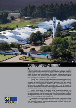 2
ACUMULADORES MOURA
As boas idéias tornam-se realidade com a ação de parceiros comprometidos.
AMouraéassim:umempreendimentoquereúnepessoastalentosas,processos
disciplinados, produtos e serviços inovadores, numa cultura decididamente
focada no cliente. Sua vocação natural para construir sólidos relacionamentos
ganha expressão com as participações crescentes nos mercados de baterias
automotivas, tracionárias, estacionárias e náuticas.
Aos 50 anos a Moura é um empreendimento com resultados positivos
em várias dimensões do negócio. Possui cinco plantas industriais e mais de
50 centros de distribuição comercial no Brasil, Argentina e Porto Rico, além de
distribuidores independentes que atendem a toda a região do Mercosul e parte
do continente europeu. É a principal fornecedora para a frota de veículos em
circulação na América do Sul, conquistando importantes prêmios de qualidade
das montadoras líderes na indústria automobilística.
Outros aspectos que se destacam são as parcerias tecnológicas com
fabricantes europeus estabelecidas desde a fundação da empresa. Integrada
com as necessidades dos mercados em que atua, a Moura é uma empresa que
utiliza a melhor tecnologia de acumuladores e preserva seus relacionamentos
com ofertas de vantagens reais e duradouras.
Asbateriasautomotivas,tracionárias,estacionáriasenáuticasproduzidas
pela Moura incorporaram diferenciais relevantes de desempenho e atendem às
mais exigentes aplicações automotivas, de logística, no-breaks, energia solar,
náuticas e de telecomunicações.
 