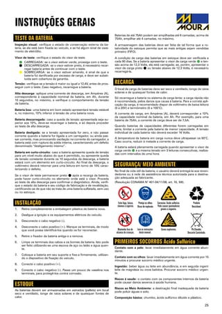 25
INSTRUÇÕES GERAIS
Baterias de até 75Ah podem ser empilhadas até 6 camadas; acima de
75Ah, empilhar até 4 camadas, no máximo.
A armazenagem das baterias deve ser feita de tal forma que a ro-
tatividade do estoque permita que as mais antigas sejam vendidas
primeiro (FIFO).
A condição de carga das baterias em estoque deve ser verificada a
cada 90 dias. Se a bateria apresentar o visor de carga verde ˜ e ten-
são acima de 12,3 Volts, ela está carregada; se, porém, apresentar o
visor de carga preto ˜ ou tensão abaixo de 12,3 Volts, é necessário
recarregá-la.
RECARGA
O local de carga de baterias deve ser seco e ventilado, longe de raios
solares e de quaisquer fontes de calor.
Só recarregue a bateria no sistema de carga lenta; a carga rápida não
é recomendada, pelos danos que causa à bateria. Para a correta apli-
cação da carga, é recomendado dispor de voltímetro de baixa leitura
(0 a 20V) e termômetro (0 a 100°C).
A corrente de carga, em Ampéres (A), deverá corresponder a 10%
da capacidade nominal da bateria, em Ah. Por exemplo, para uma
bateria de 75Ah, a corrente de carga deve ser de 7,5A.
Quando baterias de capacidades diferentes forem carregadas em
série, limitar a corrente pela bateria de menor capacidade. A tensão
individual de cada bateria não deverá exceder 16 Volts.
A temperatura da bateria em carga nunca deve ultrapassar os 60°C.
Caso ocorra, reduzir à metade a corrente de carga.
A bateria estará plenamente carregada quando apresentar o visor de
carga verde ˜ e a mesma tensão em 3 leituras consecutivas, realiza-
das com intervalos de uma hora.
SEGURANÇA/ MEIO AMBIENTE
No final da vida útil da bateria, o usuário deverá entregá-la aos reven-
dedores ou à rede de assistência técnica autorizada para a destina-
ção adequada ao fabricante.
(Resolução CONAMA N° 401-04/11/08, art. 16, §III).
PRIMEIROS SOCORROS Ácido Sulfúrico
Contato com a pele: lavar imediatamente em água corrente abun-
dante.
Contato com os olhos: lavar imediatamente em água corrente por 15
minutos e procurar socorro médico urgente.
Ingestão: beber água ou leite em abundância, e em seguida ingerir
leite de magnésia ou ovos batidos. Procurar socorro médico urgen-
te.
Riscos à saude: o contato com os componentes internos da bateria
pode causar danos severos à saúde humana.
Riscos ao Meio Ambiente: a destinação final inadequada da bateria
pode poluir águas e solo.
Composição básica: chumbo, ácido sulfúrico diluído e plástico.
TESTE DA BATERIA
Inspeção visual: verifique o estado de conservação externa da ba-
teria, se ela está bem fixada ao veículo, e se há algum sinal de vaza-
mento de eletrólito.
Visor de teste: verifique o estado do visor de teste.
˜	 Carregada: se o visor estiver verde, prossiga com o teste.
˜	 Descarregada: se o visor estiver preto, é necessário recar-
regar bateria antes de continuar com o teste.
˜	 Sobrecarga: se o visor estiver amarelo, é sinal de que a
bateria foi danificada por excesso de carga, e deve ser substi-
tuída sem cobertura da garantia.
Tensão: verifique se a tensão é maior ou igual a 12,4V, antes de pros-
seguir com o teste. Caso negativo, recarregue a bateria.
Alta descarga: aplique uma corrente de descarga, em Ampéres (A),
correspondente à capacidade nominal da bateria, em Ah, durante
10 segundos, no máximo, e verifique o comportamento da tensão
da bateria.
Bateria boa: uma bateria em bom estado apresentará tensão estável
e, no máximo, 10% inferior à tensão de uma bateria nova.
Bateria descarregada: caso a queda de tensão apresentada seja su-
perior aos 10%, deve-se recarregar a bateria, e só depois proceder
ao teste de alta descarga.
Bateria desligada: se a tensão apresentada for zero, e não passar
corrente quando a bateria for ligada a um carregador, ou ainda pas-
sar corrente, mas provocando oscilação na corrente do carregador, a
bateria está com ruptura da solda interna, caracterizando um defeito
denominado “desligamento interno”.
Bateria em curto-circuito: caso a bateria apresente queda de tensão
para um nível muito abaixo do que é permitido, ou apresente queda
de tensão constante durante os 10 segundos da descarga, a bateria
estará com um elemento em curto-circuito. Ao final da descarga, o
voltímetro deverá retornar para uma leitura em torno de 10V, carac-
terizando o defeito.
Se o visor de teste permanecer preto ˜ após a recarga da bateria,
pode haver curto-circuito no elemento onde está o visor. Proceda
ao teste de alta descarga para confirmar o diagnóstico. Ainda, verifi-
que o estado da bateria e seu código de fabricação e de revalidação,
certificando-se de que não se trata de uma bateria sulfatada, sem uso
ou no estoque.
INSTALAÇÃO
1.	 Retire completamente a embalagem plástica da bateria nova.
2.	 Desligue a ignição e os equipamentos elétricos do veículo.
3.	 Desconecte o cabo negativo (-).
4.	 Desconecte o cabo positivo (+). Marque os terminais, de modo
que você possa identificá-los quando os for reconectar.
5.	 Retire o fixador da bateria antiga e a remova.
6.	 Limpe os terminais dos cabos e os bornes da bateria. Isto pode
ser feito utilizando-se uma escova de aço ou latão e água quen-
te.
7.	 Coloque a bateria em seu suporte e fixe-a firmemente, utilizan-
do o dispositivo de fixação do veículo.
8.	 Conecte o cabo positivo (+).
9.	 Conecte o cabo negativo (-). Passe um pouco de vaselina nos
terminais, para protegê-los contra corrosão.
ESTOQUE
As baterias devem ser armazenadas em estrados (pallets) em local
seco e ventilado, longe de raios solares e de quaisquer fontes de
calor.
 