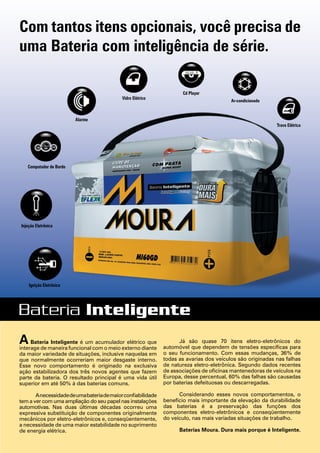 A Bateria Inteligente é um acumulador elétrico que
interage de maneira funcional com o meio externo diante
da maior variedade de situações, inclusive naquelas em
que normalmente ocorreriam maior desgaste interno.
Esse novo comportamento é originado na exclusiva
ação estabilizadora dos três novos agentes que fazem
parte da bateria. O resultado principal é uma vida útil
superior em até 50% à das baterias comuns.
Anecessidadedeumabateriademaiorconfiabilidade
tem a ver com uma ampliação do seu papel nas instalações
automotivas. Nas duas últimas décadas ocorreu uma
expressiva substituição de componentes originalmente
mecânicos por eletro-eletrônicos e, conseqüentemente,
a necessidade de uma maior estabilidade no suprimento
de energia elétrica.
Já são quase 70 itens eletro-eletrônicos do
automóvel que dependem de tensões específicas para
o seu funcionamento. Com essas mudanças, 36% de
todas as avarias dos veículos são originadas nas falhas
de natureza eletro-eletrônica. Segundo dados recentes
de associações de oficinas mantenedoras de veículos na
Europa, desse percentual, 60% das falhas são causadas
por baterias defeituosas ou descarregadas.
Considerando esses novos comportamentos, o
benefício mais importante da elevação da durabilidade
das baterias é a preservação das funções dos
componentes eletro-eletrônicos e conseqüentemente
do veículo, nas mais variadas situações de trabalho.
Baterias Moura. Dura mais porque é Inteligente.
Ar-condicionado
Injeção Eletrônica
Ignição Eletrônica
Cd Player
Trava Elétrica
Alarme
Vidro Elétrico
Computador de Bordo
Com tantos itens opcionais, você precisa de
uma Bateria com inteligência de série.
 