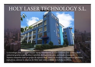 1
HOLY LASER TECHNOLOGY S.L.
La tecnología láser es relativamente nueva, actualmente es la herramienta más usada a nivel
industrial gracias a que facilita y optimiza el proceso de corte, perforado y ranurado.
Nuestra compañia tiene un grupo de experto en el comercio, técnico y encargado en problema
especificos, además la empresa de Holy laser están cotizada en la bolsa en China,
HOLY LASER TECHNOLOGY S.L.
 