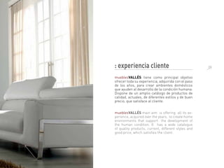 : experiencia cliente
mueblesVALLÉS tiene como principal objetivo
ofrecer toda su experiencia, adquirida con el paso
de los años, para crear ambientes domésticos
que ayuden al desarrollo de la condición humana.
Dispone de un amplio catálogo de productos de
calidad, actuales, de diferentes estilos y de buen
precio, que satisface al cliente.
mueblesVALLÉS main aim is offering all its ex-
perience, acquired over the years, to create home
environments that support the development of
the human condition. It has a wide catalogue
of quality products, current, different styles and
good price, which satisfies the client.
_09
 