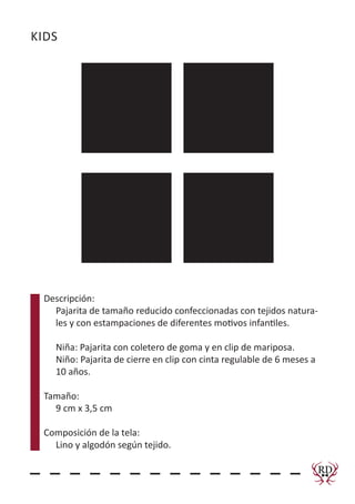 KIDS
Descripción:
Pajarita de tamaño reducido confeccionadas con tejidos natura-
les y con estampaciones de diferentes motivos infantiles.
Niña: Pajarita con coletero de goma y en clip de mariposa.
Niño: Pajarita de cierre en clip con cinta regulable de 6 meses a
10 años.
Tamaño:
9 cm x 3,5 cm
Composición de la tela:
Lino y algodón según tejido.
RD
RedDeerComplementos
 
