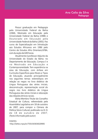 Ana Celia da Silva
                                                       Pedagoga




       Possui graduação em Pedagogia
pela Universidade Federal da Bahia
(1968), Mestrado em Educação pela
Universidade Federal da Bahia (1988) e
Doutorado em Educação pela
Universidade Federal da Bahia (2001). Fez
curso de Especialização em Introdução
aos Estudos Africanos em 1986 pelo
Centro de Estudos Afro Orientais/UFBA,
com duração de 640 horas.
       Atualmente é professor Adjunto da
Universidade do Estado da Bahia. no
Departamento de Educação, Campus I e
no Mestrado em Educação e
Contemporaneidade. Tem experiência na
área de Educação, com ênfase em
Currículos Específicos para Níveis e Tipos
de Educação, atuando principalmente
nos seguintes temas: estereótipos em
relação ao negro no livro didático de
Língua Portuguesa das séries iniciais,
desconstrução, representação social do
negro nos livro didático de Língua
Portuguesa das séries iniciais e educação
das relações étnicos raciais.
       Eleita Membro Titular do Conselho
Estadual de Cultura, referendada pela
Assembléia Legislativa em 18 de outubro
de 2007, para compor a Câmara de
Política Sócio Cultural, publicado no D. O.
de 18 de outubro de 2007.
(Texto informado pelo autor)

FONTES:
http://lattes.cnpq.br/7501565836028985
 
