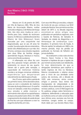 Ana Ribeiro (1843-1930)
Escritora



       Nasceu em 31 de janeiro de 1843,        Com seus três filhos já crescidos, e depois
em Vila de Itapicuru (BA), filha de Ana        da morte de seu pai, começou sua fértil
Maria da Anunciação Ribeiro, mulher            produção literária. Seus primeiros escritos
instruída e religiosa, e de Matias de Araújo   datam de 1875 e, na década seguinte,
Góis. Aos dois anos mudou-se com a             encontram-se vários artigos seus
família para Catu, cidade do recôncavo         publicados em periódicos regionais, com
baiano. A infância e a adolescência de Ana     a Gazeta de Noticias, de Salvador, A
Ribeiro de Góis Bittencourt foram              Verdade, da cidade de Alagoinhas e o
marcadas por uma conjuntivite mal              Almanaque de Lembranças Luso-
diagnosticada, que só aos 20 anos foi          Brasileiro. O primeiro livro de ficção, A
curada. Sua educação não era sistemática,      filha de Jephté, foi editado em 1882 e, do
tendo sido alfabetizada por sua mãe. Aos       mesmo período, Anjo do perdão sai
10 anos, começou seus estudos regulares        publicado no formato de folhetim em
com duas filhas de famílias amigas,            jornais da Bahia.
aprendendo línguas, literatura e música,              Ao analisarem a vida e obra de Ana
como convinha de sua época.                    Ribeiro, Nanci Fontes e Ívia Alves
       A inflamação nos olhos fez com          levantam a hipótese de que a rigidez do
que Ana passasse longos períodos de            pai, homem acostumado a ser obedecido,
isolamento no escuro de seu quarto.            foi mais determinante do que as
Vieram daí o gosto pela narração, a            obrigações domésticas para explicar o
capacidade de memorizar histórias              tardio ingresso de Ana na literatura.
ouvidas e as longas conversas solidárias,      Mesmo considerando o relativo atraso
experiências que despertaram                   para o inicio de sua atividade como
naturalmente seu talento para a ficção.        autora, ela escreveu, até a década de
       Aos 22 anos, após sofrer a perda de     1920, sete romances, vários contos,
seu primeiro noivo, vitima da tuberculose,     artigos e poesias. Seus textos são
casou-se com o estudante de medicina           impregnados de religiosidade e de
Sócrates de Araújo Bittencourt. O casal foi    modelos éticos destinados às jovens. Em
morar em Salvador, onde Ana completou          revistas católicas, como O Mensageiro da
seus estudos e pôde vivenciar a                Fé, publicou artigos sobre feminismo e
estimulante vida cultural na capital baiana    cidadania, defendendo a educação para
da época do poeta Castro Alves. Em 1868,       as mulheres como um valor universal. Nos
o agravamento do estado de saúde do pai        seus últimos anos, escreveu seu livro de
de Ana fez com que voltassem a viver no        memórias. Longos serões no campo,
engenho da família, em Catu.                   título dado por sua bisneta Maria Clara
 