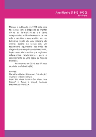 Ana Ribeiro (1843-1930)
                                                                 Escritora



Mariani e publicado em 1994. esta obra
foi escrita com o propósito de manter
vivas as lembranças de seus
antepassados, as histórias ouvidas de sua
mãe e dos tios, o que resultou em um
belíssimo retrato da vida cotidiana do
interior baiano no século XIX, um
testemunho equivalente aos livros de
viagem dos estrangeiros e comerciantes,
importantes documentos que registram
referencias fundamentais para o
conhecimento de uma época da história
brasileira.
       Ana morreu em 1930, aos 87 anos
de idade, em Salvador (BA).

FONTES:
Maria Clara Mariani Bittencourt, “Introdução”,
in Longos serões no campo;
Nanci Rita Vieira Fontes e Ívia Alves, “Ana
Ribeiro”, in Zahidé L. Muzart, Escritoras
brasileiras do século XIX.
 