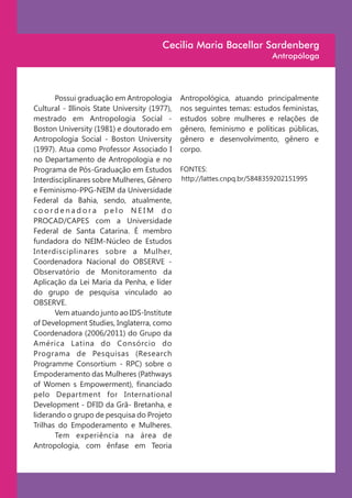 Cecilia Maria Bacellar Sardenberg
                                                                          Antropóloga




       Possui graduação em Antropologia        Antropológica, atuando principalmente
Cultural - Illinois State University (1977),   nos seguintes temas: estudos feministas,
mestrado em Antropologia Social -              estudos sobre mulheres e relações de
Boston University (1981) e doutorado em        gênero, feminismo e políticas públicas,
Antropologia Social - Boston University        gênero e desenvolvimento, gênero e
(1997). Atua como Professor Associado I        corpo.
no Departamento de Antropologia e no
Programa de Pós-Graduação em Estudos           FONTES:
Interdisciplinares sobre Mulheres, Gênero      http://lattes.cnpq.br/5848359202151995
e Feminismo-PPG-NEIM da Universidade
Federal da Bahia, sendo, atualmente,
coordenadora pelo NEIM do
PROCAD/CAPES com a Universidade
Federal de Santa Catarina. É membro
fundadora do NEIM-Núcleo de Estudos
Interdisciplinares sobre a Mulher,
Coordenadora Nacional do OBSERVE -
Observatório de Monitoramento da
Aplicação da Lei Maria da Penha, e líder
do grupo de pesquisa vinculado ao
OBSERVE.
       Vem atuando junto ao IDS-Institute
of Development Studies, Inglaterra, como
Coordenadora (2006/2011) do Grupo da
América Latina do Consórcio do
Programa de Pesquisas (Research
Programme Consortium - RPC) sobre o
Empoderamento das Mulheres (Pathways
of Women s Empowerment), financiado
pelo Department for International
Development - DFID da Grã- Bretanha, e
liderando o grupo de pesquisa do Projeto
Trilhas do Empoderamento e Mulheres.
       Tem experiência na área de
Antropologia, com ênfase em Teoria
 