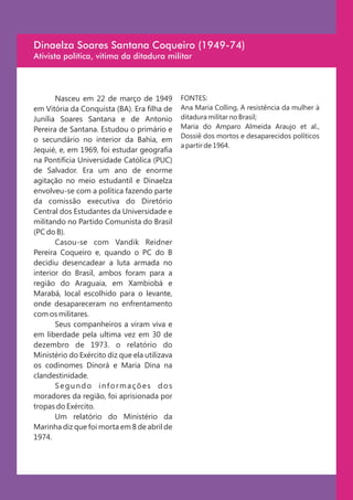 Dinaelza Soares Santana Coqueiro (1949-74)
Ativista política, vitima da ditadura militar




       Nasceu em 22 de março de 1949           FONTES:
em Vitória da Conquista (BA). Era filha de     Ana Maria Colling, A resistência da mulher à
Junília Soares Santana e de Antonio            ditadura militar no Brasil;
Pereira de Santana. Estudou o primário e       Maria do Amparo Almeida Araujo et al.,
                                               Dossiê dos mortos e desaparecidos políticos
o secundário no interior da Bahia, em
                                               a partir de 1964.
Jequié, e, em 1969, foi estudar geografia
na Pontifícia Universidade Católica (PUC)
de Salvador. Era um ano de enorme
agitação no meio estudantil e Dinaelza
envolveu-se com a política fazendo parte
da comissão executiva do Diretório
Central dos Estudantes da Universidade e
militando no Partido Comunista do Brasil
(PC do B).
       Casou-se com Vandik Reidner
Pereira Coqueiro e, quando o PC do B
decidiu desencadear a luta armada no
interior do Brasil, ambos foram para a
região do Araguaia, em Xambiobá e
Marabá, local escolhido para o levante,
onde desapareceram no enfrentamento
com os militares.
       Seus companheiros a viram viva e
em liberdade pela ultima vez em 30 de
dezembro de 1973. o relatório do
Ministério do Exército diz que ela utilizava
os codinomes Dinorá e Maria Dina na
clandestinidade.
       Segundo informações dos
moradores da região, foi aprisionada por
tropas do Exército.
       Um relatório do Ministério da
Marinha diz que foi morta em 8 de abril de
1974.
 