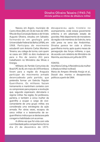 Dinalva Oliveira Teixeira (1945-74)
                                       Ativista política e vítima da ditadura militar




         Nasceu em Argoin, município de        desapareceu após tiroteio no
Castro Alves (BA), em 16 de maio de 1945.      acampamento, onde estava gravemente
filha de Elza Conceição Bastos e de Viriato    enferma e em adiantado estado de
Augusto Oliveira, estudou em Salvador,         gravidez. Pelo depoimento de moradores
formando-se em geologia pela                   da região e de membros do Exército, teria
Universidade Federal da Bahia (UFBA), em       sido presa na serra das Andorinhas.
1 9 6 8 . Par ti ci po u do m o v i m e n to   Dinalva parece ter sido a última
estudantil com Antonio Carlos Monteiro         guerrilheira morta, após quatro meses de
Teixeira, seu colega de turma, com quem        perseguição das forças militares, o que,
se casou em 1969. os dois mudaram-se           de acordo com relatório do Ministério da
para o Rio de Janeiro (RJ) para                Marinha, aocnteceu em julho de 1974.
trabalharem no Ministério das Minas e
Energia.                                       FONTES:
         Militares do Partido Comunista do     Ana Maria Coling, A Resistência da mulher
Brasil (PC do B), em maio de 1970 embora       à ditadura militar no Brasil;
foram para a região do Araguaia                Maria do Amparo Almeida Araújo et al.,
participar do movimento armado                 Dossiê dos mortos e desaparecidos
desencadeado pelo par tido, que                políticos a partir de 1964.
pretendia formar um Exército Popular
Guerrilheiro. Os militares faziam
treinamento e mantinham contatos com
os camponeses para preparar a revolução
que, segundo esperavam, derrubaria o
regime militar. Na região, foi professora,
parteira, e também a única mulher da
guerrilha a ocupar o cargo de vice-
comandante de uma grupo militar, era
considerada uma estrategista da ação
armada. Por várias vezes, escapou do
cerco militar e o testemunho de ex-
guerrilheiros indica que se destacava pela
coragem e habilidade com as armas.
         A última vez que foi vista com vida
e em liberdade pelos companheiros foi no
dia 25 de dezembro de 1973.
 