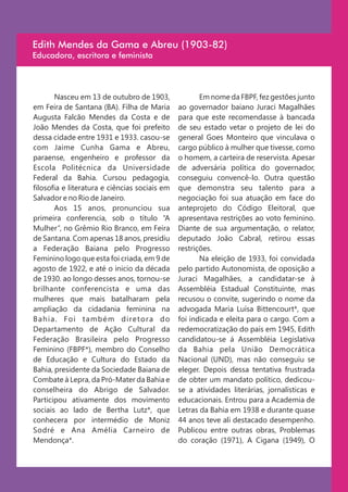 Edith Mendes da Gama e Abreu (1903-82)
Educadora, escritora e feminista




         Nasceu em 13 de outubro de 1903,                Em nome da FBPF, fez gestões junto
em Feira de Santana (BA). Filha de Maria          ao governador baiano Juraci Magalhães
Augusta Falcão Mendes da Costa e de               para que este recomendasse à bancada
João Mendes da Costa, que foi prefeito            de seu estado vetar o projeto de lei do
dessa cidade entre 1931 e 1933. casou-se          general Goes Monteiro que vinculava o
com Jaime Cunha Gama e Abreu,                     cargo público à mulher que tivesse, como
paraense, engenheiro e professor da               o homem, a carteira de reservista. Apesar
Escola Politécnica da Universidade                de adversária política do governador,
Federal da Bahia. Cursou pedagogia,               conseguiu convencê-lo. Outra questão
filosofia e literatura e ciências sociais em      que demonstra seu talento para a
Salvador e no Rio de Janeiro.                     negociação foi sua atuação em face do
         Aos 15 anos, pronunciou sua              anteprojeto do Código Eleitoral, que
primeira conferencia, sob o título “A             apresentava restrições ao voto feminino.
Mulher”, no Grêmio Rio Branco, em Feira           Diante de sua argumentação, o relator,
de Santana. Com apenas 18 anos, presidiu          deputado João Cabral, retirou essas
a Federação Baiana pelo Progresso                 restrições.
Feminino logo que esta foi criada, em 9 de               Na eleição de 1933, foi convidada
agosto de 1922, e até o inicio da década          pelo partido Autonomista, de oposição a
de 1930. ao longo desses anos, tornou-se          Juraci Magalhães, a candidatar-se à
brilhante conferencista e uma das                 Assembléia Estadual Constituinte, mas
mulheres que mais batalharam pela                 recusou o convite, sugerindo o nome da
ampliação da cidadania feminina na                advogada Maria Luísa Bittencourt*, que
B a h i a . F o i t a m b é m d i re to r a d o   foi indicada e eleita para o cargo. Com a
Departamento de Ação Cultural da                  redemocratização do país em 1945, Edith
Federação Brasileira pelo Progresso               candidatou-se á Assembléia Legislativa
Feminino (FBPF*), membro do Conselho              da Bahia pela União Democrática
de Educação e Cultura do Estado da                Nacional (UND), mas não conseguiu se
Bahia, presidente da Sociedade Baiana de          eleger. Depois dessa tentativa frustrada
Combate à Lepra, da Pró-Mater da Bahia e          de obter um mandato político, dedicou-
conselheira do Abrigo de Salvador.                se a atividades literárias, jornalísticas e
Participou ativamente dos movimento               educacionais. Entrou para a Academia de
sociais ao lado de Bertha Lutz*, que              Letras da Bahia em 1938 e durante quase
conhecera por intermédio de Moniz                 44 anos teve ali destacado desempenho.
Sodré e Ana Amélia Carneiro de                    Publicou entre outras obras, Problemas
Mendonça*.                                        do coração (1971), A Cigana (1949), O
 